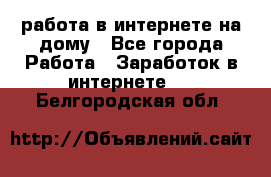 работа в интернете на дому - Все города Работа » Заработок в интернете   . Белгородская обл.